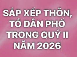 SẮP XẾP THÔN, TỔ DÂN PHỐ TRONG QUÝ II NĂM 2026