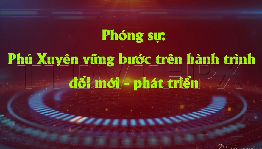 Phóng sự Đặc biệt: Phú Xuyên vững bước trên hành trình đổi mới - phát triển